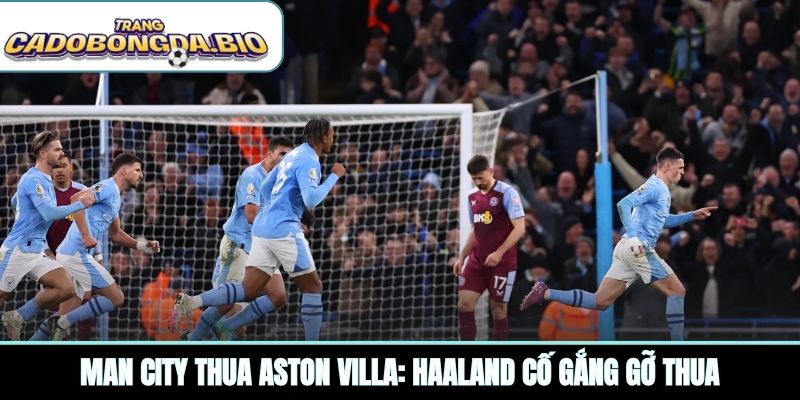 Man City thua Aston Villa: Haaland cố gắng gỡ thua